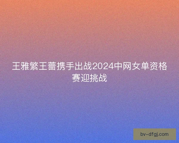 王雅繁王蔷携手出战2024中网女单资格赛迎挑战