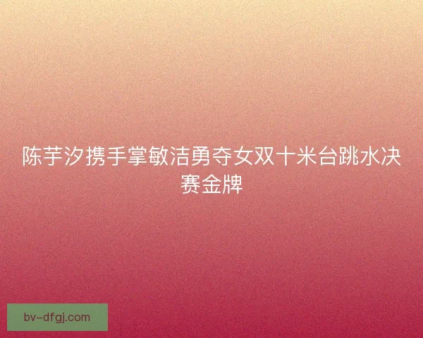 陈芋汐携手掌敏洁勇夺女双十米台跳水决赛金牌