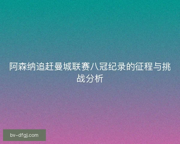 阿森纳追赶曼城联赛八冠纪录的征程与挑战分析