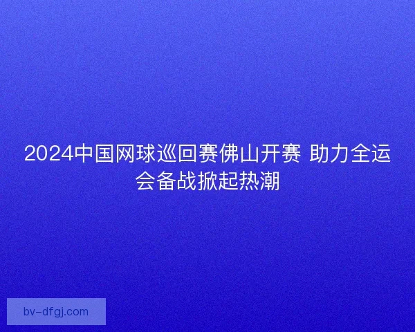 2024中国网球巡回赛佛山开赛 助力全运会备战掀起热潮