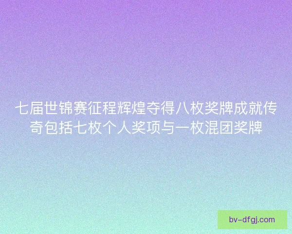 七届世锦赛征程辉煌夺得八枚奖牌成就传奇包括七枚个人奖项与一枚混团奖牌