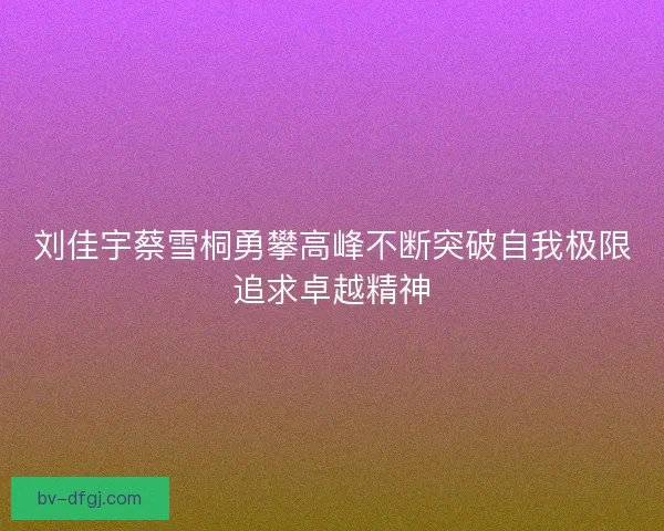 刘佳宇蔡雪桐勇攀高峰不断突破自我极限追求卓越精神