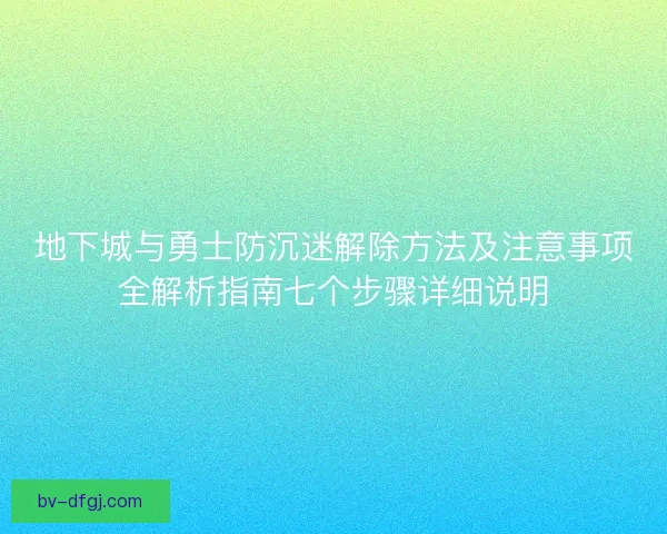 地下城与勇士防沉迷解除方法及注意事项全解析指南七个步骤详细说明