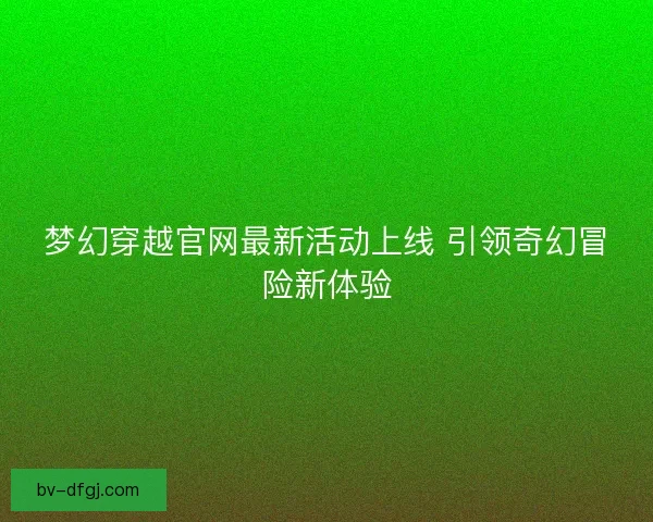 梦幻穿越官网最新活动上线 引领奇幻冒险新体验