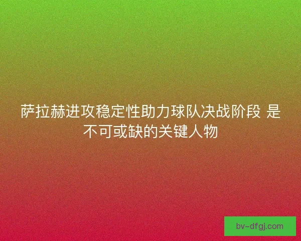 萨拉赫进攻稳定性助力球队决战阶段 是不可或缺的关键人物