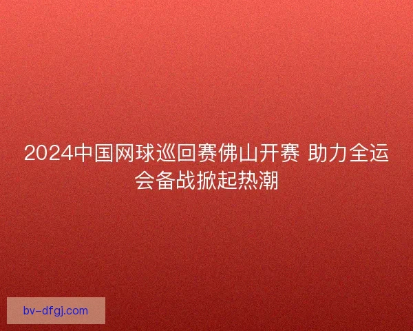 2024中国网球巡回赛佛山开赛 助力全运会备战掀起热潮