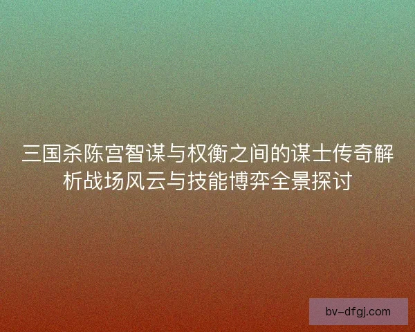 三国杀陈宫智谋与权衡之间的谋士传奇解析战场风云与技能博弈全景探讨 三国杀陈宫智谋与权衡之间的谋士传奇解析战场风云与技能博弈全景探讨