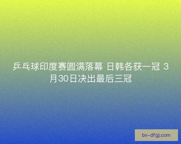 乒乓球印度赛圆满落幕 日韩各获一冠 3月30日决出最后三冠