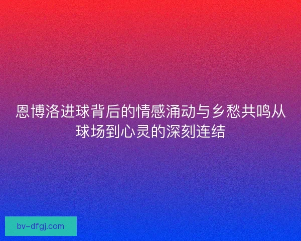 恩博洛进球背后的情感涌动与乡愁共鸣从球场到心灵的深刻连结