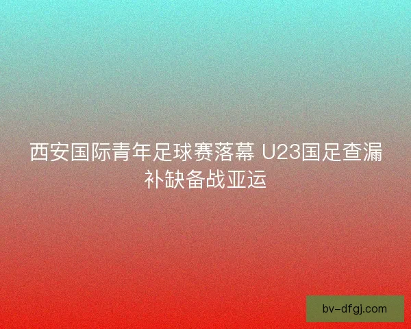 西安国际青年足球赛落幕 U23国足查漏补缺备战亚运