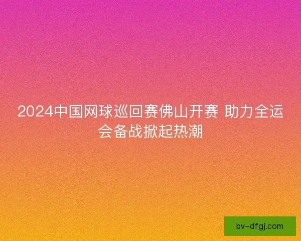 2024中国网球巡回赛佛山开赛 助力全运会备战掀起热潮
