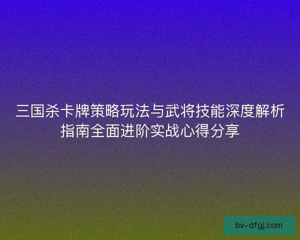 三国杀卡牌策略玩法与武将技能深度解析指南全面进阶实战心得分享 三国杀卡牌策略玩法与武将技能深度解析指南全面进阶实战心得分享
