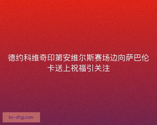 德约科维奇印第安维尔斯赛场边向萨巴伦卡送上祝福引关注
