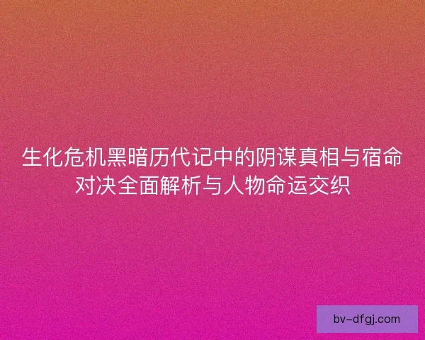 生化危机黑暗历代记中的阴谋真相与宿命对决全面解析与人物命运交织