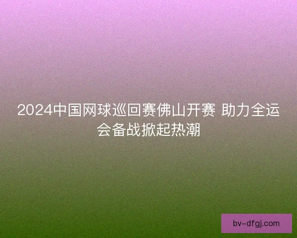 2024中国网球巡回赛佛山开赛 助力全运会备战掀起热潮 2024中国网球巡回赛佛山开赛 助力全运会备战掀起热潮