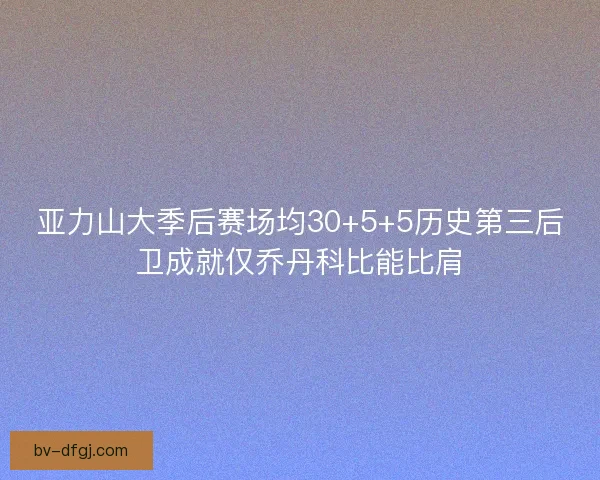 亚力山大季后赛场均30+5+5历史第三后卫成就仅乔丹科比能比肩 亚力山大季后赛场均30+5+5历史第三后卫成就仅乔丹科比能比肩