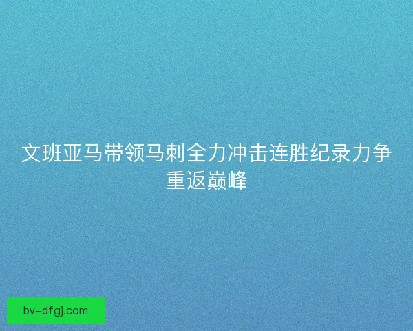 文班亚马带领马刺全力冲击连胜纪录力争重返巅峰
